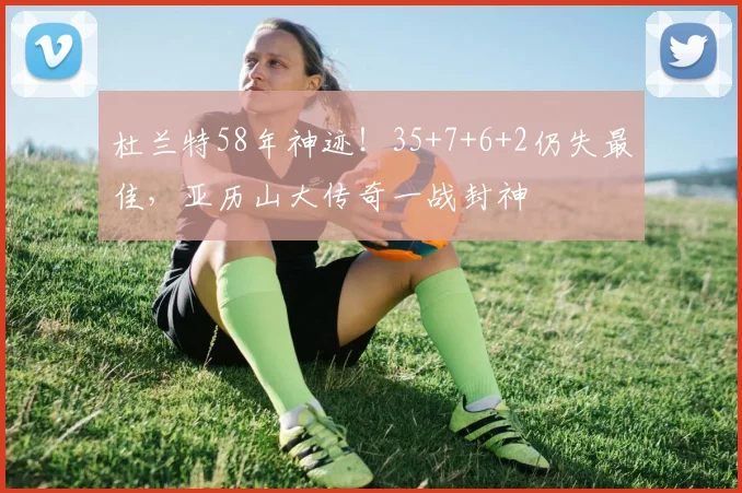杜兰特58年神迹！35+7+6+2仍失最佳，亚历山大传奇一战封神